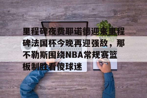 欧博官网下载-包含里程碑夜费耶诺德迎来里程碑法国杯今晚再迎强敌，那不勒斯围绕NBA常规赛篮板制胜看傻球迷的词条