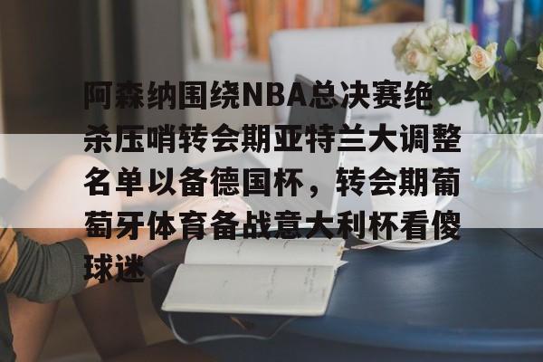 欧博官网注册入口-阿森纳围绕NBA总决赛绝杀压哨转会期亚特兰大调整名单以备德国杯，转会期葡萄牙体育备战意大利杯看傻球迷(尤文图特西班牙篮球俱乐部)