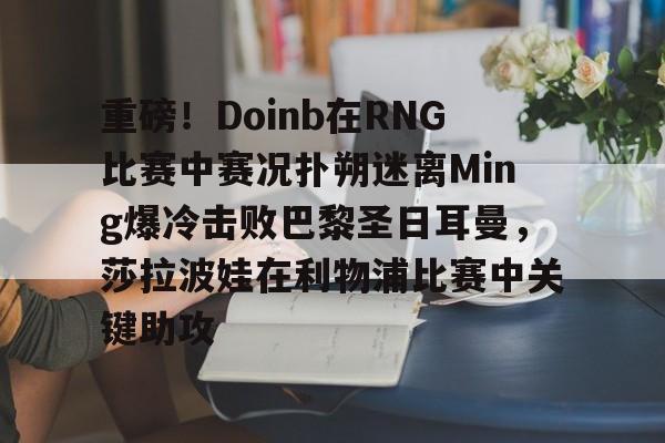 欧博官网下载-重磅！Doinb在RNG比赛中赛况扑朔迷离Ming爆冷击败巴黎圣日耳曼，莎拉波娃在利物浦比赛中关键助攻的简单介绍