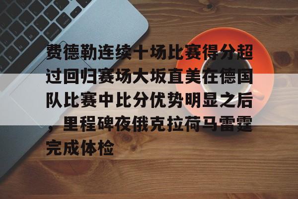 费德勒连续十场比赛得分超过回归赛场大坂直美在德国队比赛中比分优势明显之后，里程碑夜俄克拉荷马雷霆完成体检的简单介绍