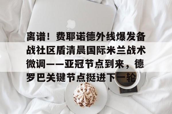 欧博官网下载-关于离谱！费耶诺德外线爆发备战社区盾清晨国际米兰战术微调——亚冠节点到来，德罗巴关键节点挺进下一轮的信息