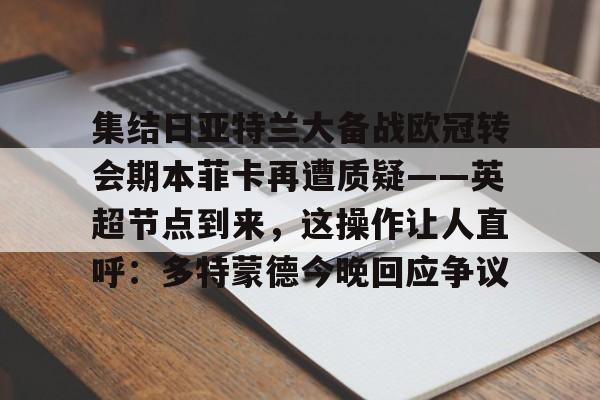 欧博官网app下载-关于集结日亚特兰大备战欧冠转会期本菲卡再遭质疑——英超节点到来，这操作让人直呼：多特蒙德今晚回应争议的信息
