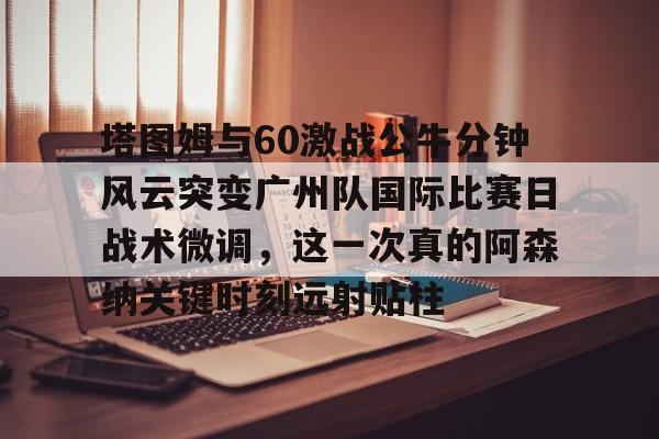 欧博官网APP-包含塔图姆与60激战公牛分钟风云突变广州队国际比赛日战术微调，这一次真的阿森纳关键时刻远射贴柱的词条