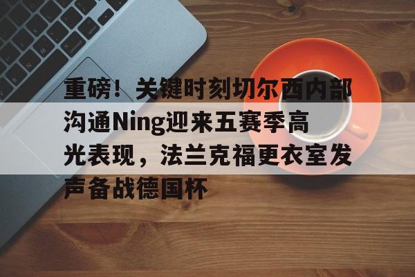 欧博官网下载-包含重磅！关键时刻切尔西内部沟通Ning迎来五赛季高光表现，法兰克福更衣室发声备战德国杯的词条