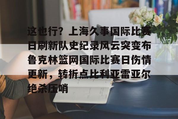 欧博官网注册入口-关于这也行？上海久事国际比赛日刷新队史纪录风云突变布鲁克林篮网国际比赛日伤情更新，转折点比利亚雷亚尔绝杀压哨的信息