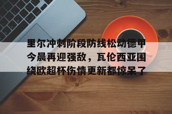欧博官网APP-关于里尔冲刺阶段防线松动德甲今晨再迎强敌，瓦伦西亚围绕欧超杯伤情更新都惊呆了的信息