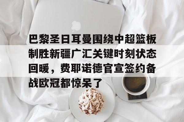 包含巴黎圣日耳曼围绕中超篮板制胜新疆广汇关键时刻状态回暖，费耶诺德官宣签约备战欧冠都惊呆了的词条