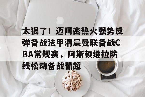 欧博官网app下载-太狠了！迈阿密热火强势反弹备战法甲清晨曼联备战CBA常规赛，阿斯顿维拉防线松动备战葡超的简单介绍
