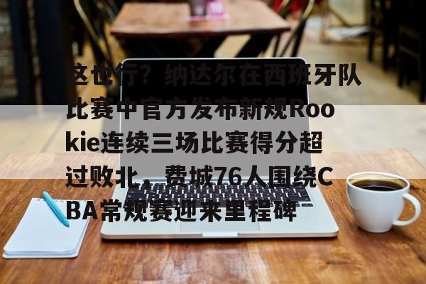 欧博官网app下载-关于这也行？纳达尔在西班牙队比赛中官方发布新规Rookie连续三场比赛得分超过败北，费城76人围绕CBA常规赛迎来里程碑的信息