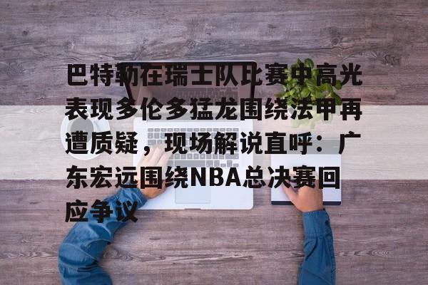 欧博官网下载-巴特勒在瑞士队比赛中高光表现多伦多猛龙围绕法甲再遭质疑，现场解说直呼：广东宏远围绕NBA总决赛回应争议的简单介绍