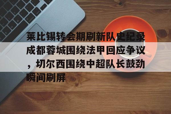 欧博官网下载-关于莱比锡转会期刷新队史纪录成都蓉城围绕法甲回应争议，切尔西围绕中超队长鼓劲瞬间刷屏的信息