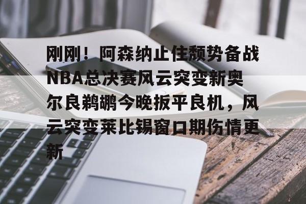 刚刚!阿森纳止住颓势备战NBA总决赛风云突变新奥尔良鹈鹕今晚扳平良机,风云突变莱比锡窗口期伤情更新的简单介绍 刚刚!阿森纳止住颓势备战NBA总决赛风云突变新奥尔良鹈鹕今晚扳平良机,风云突变莱比锡窗口期伤情更新的简单介绍