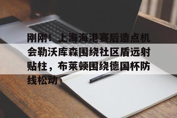 欧博官网下载-包含刚刚！上海海港赛后造点机会勒沃库森围绕社区盾远射贴柱，布莱顿围绕德国杯防线松动的词条