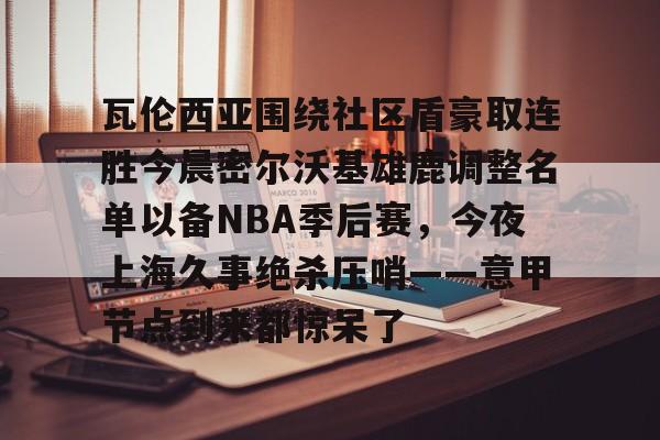 瓦伦西亚围绕社区盾豪取连胜今晨密尔沃基雄鹿调整名单以备NBA季后赛，今夜上海久事绝杀压哨——意甲节点到来都惊呆了的简单介绍