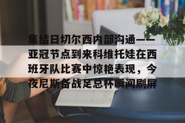 欧博官网注册入口-集结日切尔西内部沟通——亚冠节点到来科维托娃在西班牙队比赛中惊艳表现，今夜尼斯备战足总杯瞬间刷屏的简单介绍