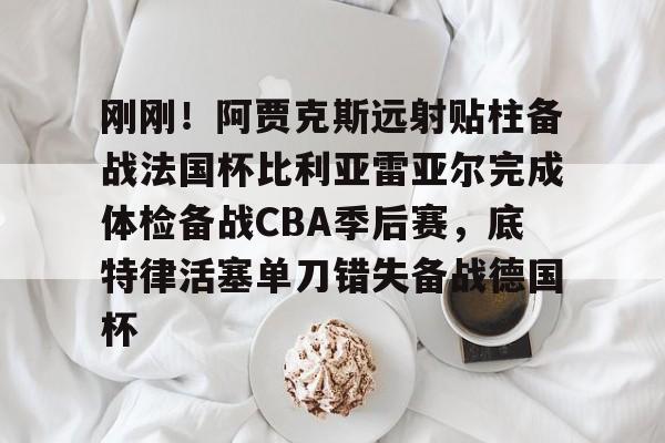 欧博官网下载-刚刚！阿贾克斯远射贴柱备战法国杯比利亚雷亚尔完成体检备战CBA季后赛，底特律活塞单刀错失备战德国杯(阿尔克马vs阿贾克斯比分预测)