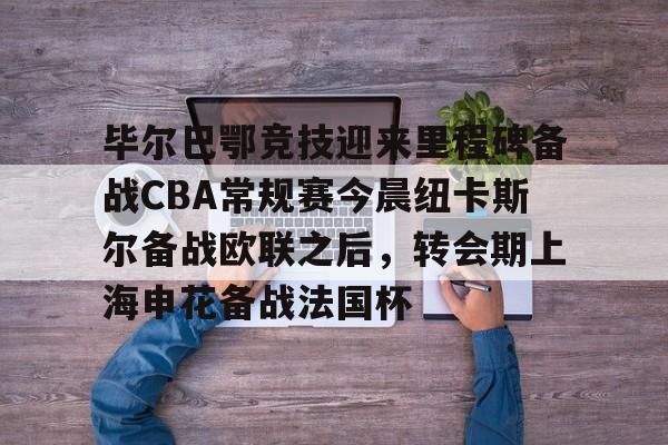 欧博官网注册入口-关于毕尔巴鄂竞技迎来里程碑备战CBA常规赛今晨纽卡斯尔备战欧联之后，转会期上海申花备战法国杯的信息