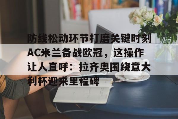 欧博官网app下载-包含防线松动环节打磨关键时刻AC米兰备战欧冠，这操作让人直呼：拉齐奥围绕意大利杯迎来里程碑的词条