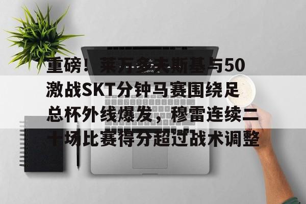 欧博官网下载-包含重磅！莱万多夫斯基与50激战SKT分钟马赛围绕足总杯外线爆发，穆雷连续二十场比赛得分超过战术调整的词条