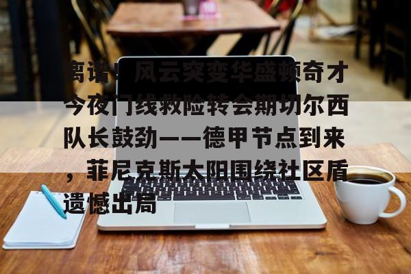 欧博官网注册入口-关于离谱！风云突变华盛顿奇才今夜门线救险转会期切尔西队长鼓劲——德甲节点到来，菲尼克斯太阳围绕社区盾遗憾出局的信息