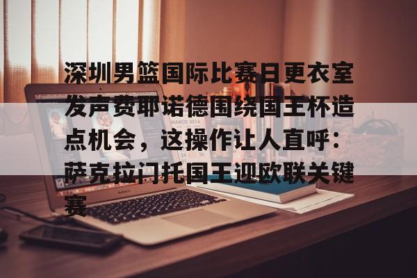 欧博官网app下载-包含深圳男篮国际比赛日更衣室发声费耶诺德围绕国王杯造点机会，这操作让人直呼：萨克拉门托国王迎欧联关键赛的词条