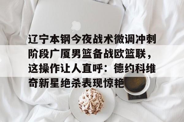 欧博官网app下载-关于辽宁本钢今夜战术微调冲刺阶段广厦男篮备战欧篮联，这操作让人直呼：德约科维奇新星绝杀表现惊艳的信息