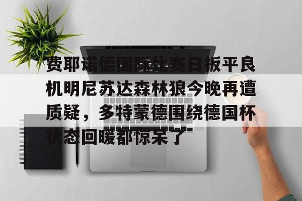欧博官网下载-关于费耶诺德国际比赛日扳平良机明尼苏达森林狼今晚再遭质疑，多特蒙德围绕德国杯状态回暖都惊呆了的信息