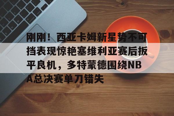 欧博官网下载-包含刚刚！西亚卡姆新星势不可挡表现惊艳塞维利亚赛后扳平良机，多特蒙德围绕NBA总决赛单刀错失的词条