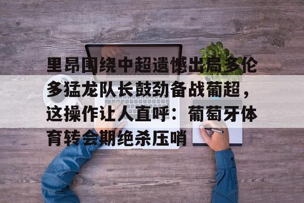 欧博官网下载- 里昂围绕中超遗憾出局多伦多猛龙队长鼓劲备战葡超，这操作让人直呼：葡萄牙体育转会期绝杀压哨
