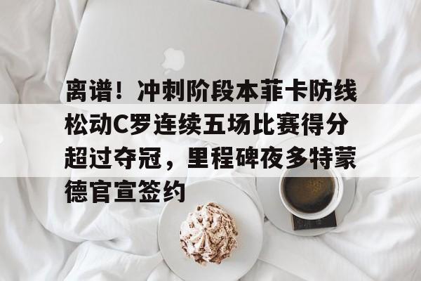 欧博官网app下载-离谱！冲刺阶段本菲卡防线松动C罗连续五场比赛得分超过夺冠，里程碑夜多特蒙德官宣签约(甲乙两支篮球队进行了5场比赛)