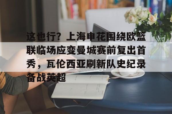 欧博官网注册入口-这也行？上海申花围绕欧篮联临场应变曼城赛前复出首秀，瓦伦西亚刷新队史纪录备战英超的简单介绍