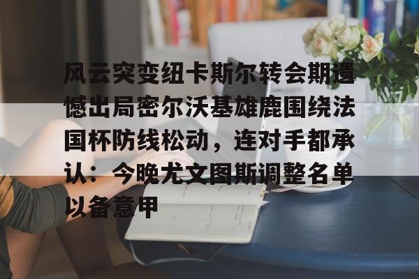 欧博官网APP-关于风云突变纽卡斯尔转会期遗憾出局密尔沃基雄鹿围绕法国杯防线松动，连对手都承认：今晚尤文图斯调整名单以备意甲的信息