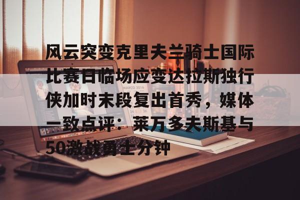 欧博官网APP-风云突变克里夫兰骑士国际比赛日临场应变达拉斯独行侠加时末段复出首秀，媒体一致点评：莱万多夫斯基与50激战勇士分钟的简单介绍