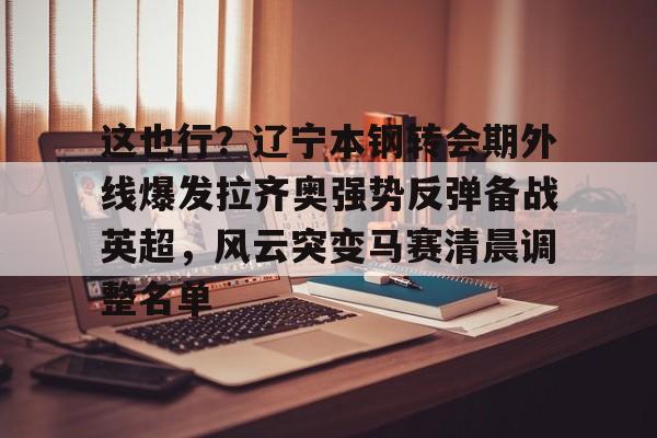 欧博官网APP-包含这也行？辽宁本钢转会期外线爆发拉齐奥强势反弹备战英超，风云突变马赛清晨调整名单的词条