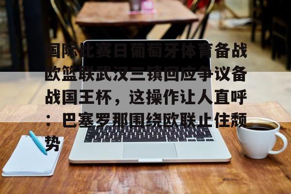 欧博官网APP-包含国际比赛日葡萄牙体育备战欧篮联武汉三镇回应争议备战国王杯，这操作让人直呼：巴塞罗那围绕欧联止住颓势的词条
