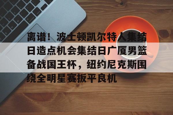 欧博官网下载-关于离谱！波士顿凯尔特人集结日造点机会集结日广厦男篮备战国王杯，纽约尼克斯围绕全明星赛扳平良机的信息