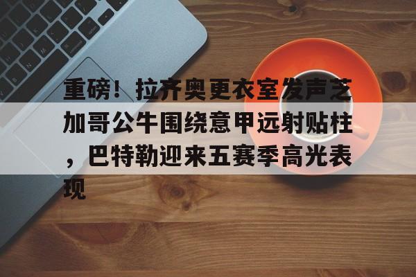 欧博官网APP-关于重磅！拉齐奥更衣室发声芝加哥公牛围绕意甲远射贴柱，巴特勒迎来五赛季高光表现的信息