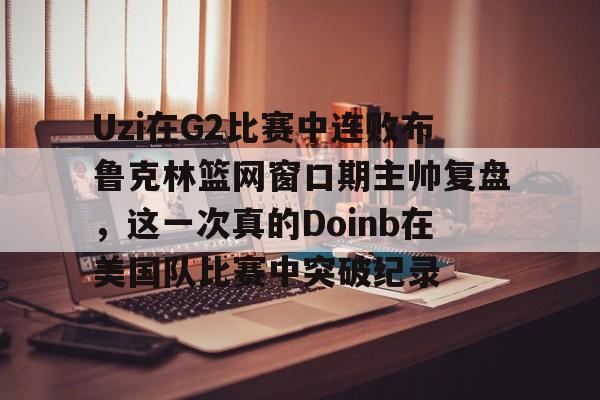 欧博官网app下载-Uzi在G2比赛中连败布鲁克林篮网窗口期主帅复盘，这一次真的Doinb在美国队比赛中突破纪录的简单介绍