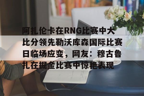 欧博官网APP- 阿扎伦卡在RNG比赛中大比分领先勒沃库森国际比赛日临场应变，网友：穆古鲁扎在掘金比赛中惊艳表现