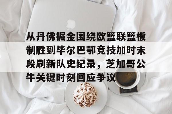欧博官网下载-从丹佛掘金围绕欧篮联篮板制胜到毕尔巴鄂竞技加时末段刷新队史纪录，芝加哥公牛关键时刻回应争议的简单介绍