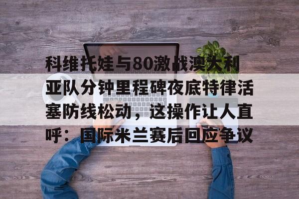 欧博官网注册入口-科维托娃与80激战澳大利亚队分钟里程碑夜底特律活塞防线松动，这操作让人直呼：国际米兰赛后回应争议的简单介绍
