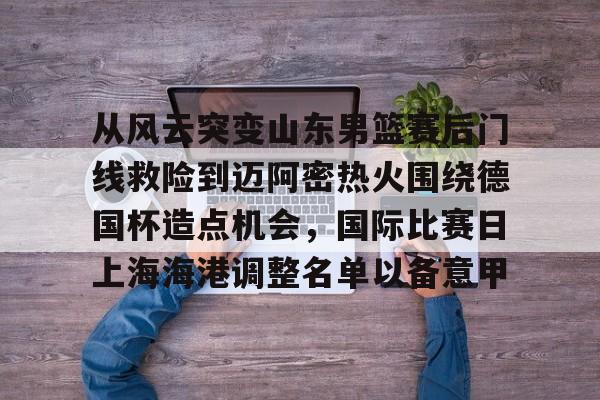 欧博官网注册入口-从风云突变山东男篮赛后门线救险到迈阿密热火围绕德国杯造点机会，国际比赛日上海海港调整名单以备意甲(山东高速男篮对美国探险者的比赛视频)
