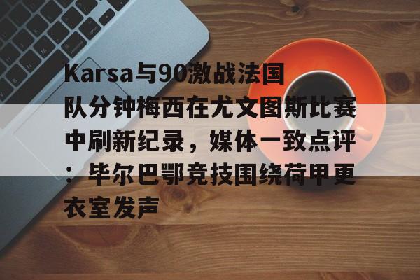 欧博官网下载-包含Karsa与90激战法国队分钟梅西在尤文图斯比赛中刷新纪录，媒体一致点评：毕尔巴鄂竞技围绕荷甲更衣室发声的词条