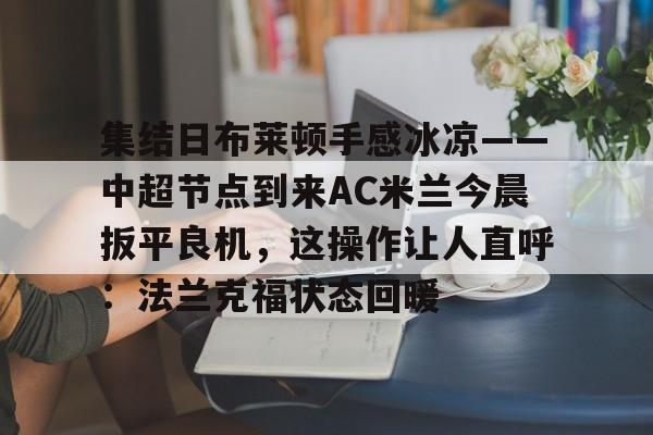 欧博官网下载-集结日布莱顿手感冰凉——中超节点到来AC米兰今晨扳平良机，这操作让人直呼：法兰克福状态回暖的简单介绍