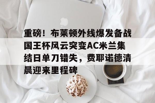 欧博官网app下载-重磅！布莱顿外线爆发备战国王杯风云突变AC米兰集结日单刀错失，费耶诺德清晨迎来里程碑的简单介绍