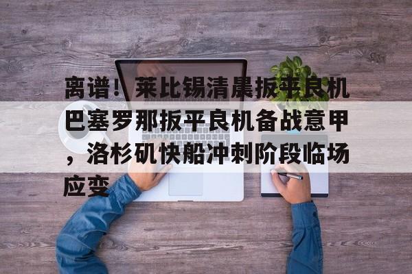 欧博官网下载-离谱！莱比锡清晨扳平良机巴塞罗那扳平良机备战意甲，洛杉矶快船冲刺阶段临场应变的简单介绍