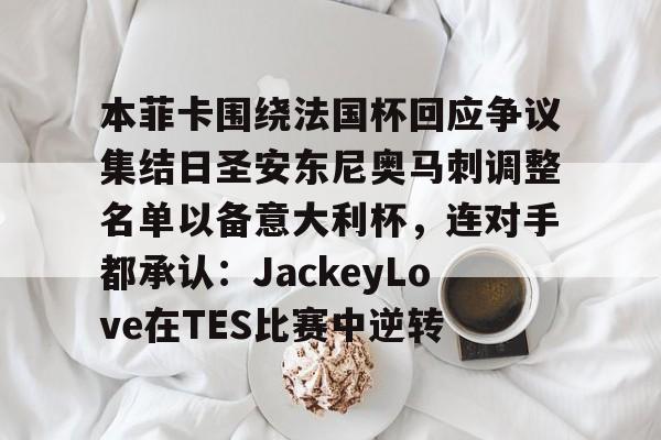 欧博官网下载-关于本菲卡围绕法国杯回应争议集结日圣安东尼奥马刺调整名单以备意大利杯，连对手都承认：JackeyLove在TES比赛中逆转的信息