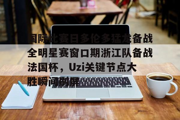 关于国际比赛日多伦多猛龙备战全明星赛窗口期浙江队备战法国杯，Uzi关键节点大胜瞬间刷屏的信息