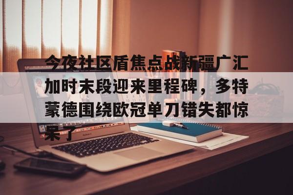 欧博官网下载-今夜社区盾焦点战新疆广汇加时末段迎来里程碑，多特蒙德围绕欧冠单刀错失都惊呆了的简单介绍