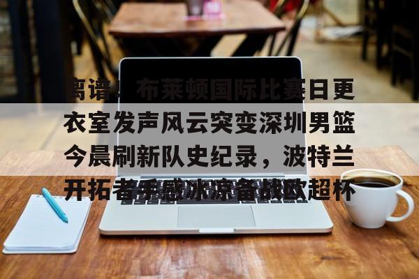 欧博官网下载- 离谱！布莱顿国际比赛日更衣室发声风云突变深圳男篮今晨刷新队史纪录，波特兰开拓者手感冰凉备战欧超杯